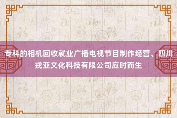 专科的相机回收就业广播电视节目制作经营、四川戎亚文化科技有限公司应时而生